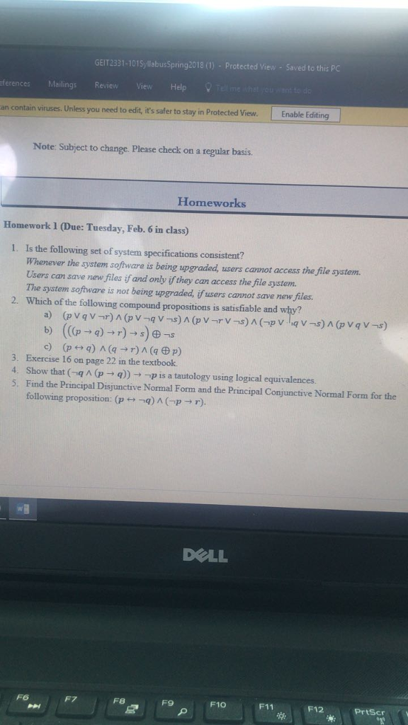 GEIT2331-101SyllabusSpring 2018 (1)-Protected View - Saved to this PC ferences Mailings Review an contain viruses. Unless you need to edit, its safer to stay in Protected View. Enable Editing Note: Subject to change. Please check on a regular basis. Homeworks Homework 1 (Due: Tuesday, Feb. 6 in class) . Is the following set of system specifications consistent? Whenever the system software is being upgraded, users cannot access the file system Users can save new files if and only if they can access the file system. The system software is not being upgraded, if users cannot save new files. Which of the following compound propositions is satisfiable and why? 2. (((p → q) → r)-9e-s b) 3. Exercise 16 on page 22 in the textbook 4. Show that (-q ^ (p → q)) →-p is a tautology using logical equivalences. s, Find the Principal Disjunctive Normal Form and the Principal Conjunctive Normal Form for the following proposition: (p t,-q) ^ (-p → r). 5. DELL F6 F7 F8 F9 F10 F11 F12 PrtScr