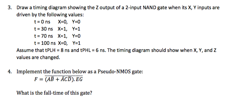 3. Draw a timing diagram showing the Z output of a 2-input NAND gate when its X, Y inputs are driven by the following values: t= 30 ns X=1, t= 70 ns X=1, t= 100 ns X=0, Ys] Y=0 Y=1 Assume that tPLH 8 ns and tPHL 6 ns. The timing diagram should show when X, Y, and Z values are changed 4. Implement the function below as a Pseudo-NM0S gate: F = (AB + ACD). EG What is the fall-time of this gate?