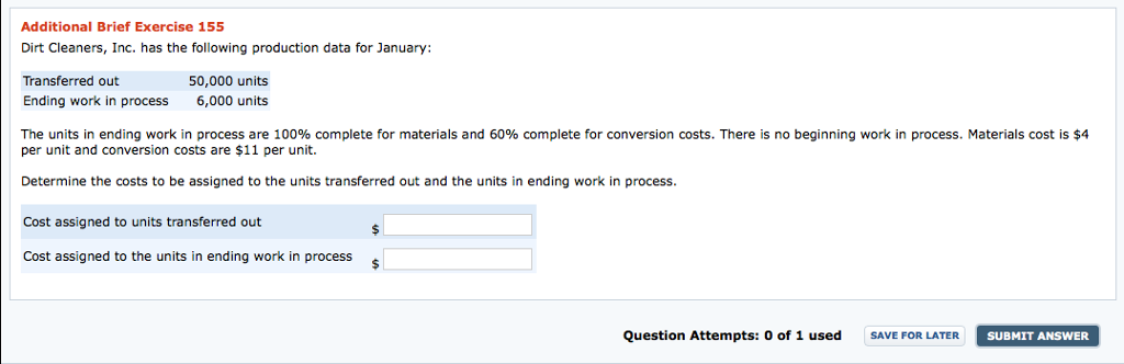 Additional Brief Exercise 155 Dirt Cleaners, Inc. has the following production data for January: Transferred out 50,000 units Ending work in process 6,000 units The units in ending work in process are 100% complete for materials and 60% complete for conversion costs. There is no beginning work in process. Materials cost is $4 per unit and conversion costs are $11 per unit. Determine the costs to be assigned to the units transferred out and the units in ending work in process. Cost assigned to units transferred out Cost assigned to the units in ending work in process Question Attempts: o of 1 used SAVE FOR LATER SUBMIT ANSWER 