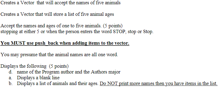 Creates a Vector that will accept the names of five animals Creates a Vector that will store a list of five animal ages Accept the names and ages of one to five animals. (5 points) stopping at either 5 or when the person enters the word STOP, stop or Stop. You MUST use push back when adding items to the vector. You may presume that the animal names are all one word. Displays the following (5 points) d. name of the Program author and the Authors major a. Displays a blank line b. Displays a list of animals and their ages. Do NOT print more names then you have items in the list