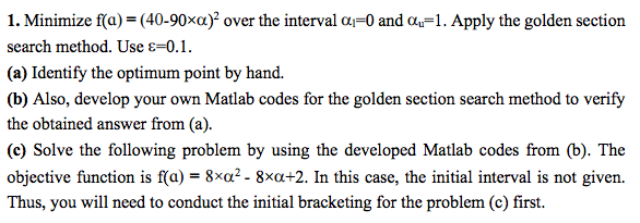 1. Minimize foa) (40 over the interval ol 0 and ou 1. Apply the golden section search method. Use E 0.1. (a) Identify the optimum point by hand. (b) Also, develop your own Matlab codes for the golden section search method to verify the obtained answer from (a) (c) Solve the following problem by using the developed Matlab codes from (b). The objective function is faj-8xoz. 8xcu+2. In this case, the initial interval is not given. Thus, you will need to conduct the initial bracketing for the problem (c) first.