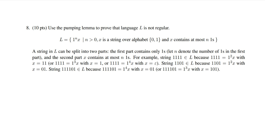 8. (10 pts) Use the pumping lemma to prove that language L is not regular. L = { 1nx | n > 0, x is a string over alphabet(0, 1)and x contains at most n Is } A string in L can be split into two parts: the first part contains only Is (let n denote the number of Is in the first part), and the second part z contains at most n 1s. For example, string 1111 e L because 1111 12x with x = 11 (or 11 11 = 13x with x = 1, or 11 11 = 14x with x = ε). String 1101 L because 1101 = 12x with x = 01. String 1 11 101 E L because 111101 = 14x with x = 01 (or 111 101 = 13x with x = 101)