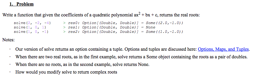 1. Problem Write a function that given the coefficients of a quadratic polynomial ax2+bx+c, returns the real roots: Option [(Double, solve (2, solve (1, solve (1, -2, -4) 0, 1) 0, -1) Double)】 resO: res1 Option [ (Double, Double)J None res2: Option [ (Double, Double)Some ( (1.0,-1.0)) > . Some ((2.0,-1.0)) Notes: Our version of solve returns an option containing a tuple. Options and tuples are discussed here: Options. Maps and Tuples. When there are two real roots, as in the first example, solve returns a Some object containing the roots as a pair of doubles Whem ihcre are no noot, as in hte second cuampl, solve retuns None How would you modify solve to return complex roots