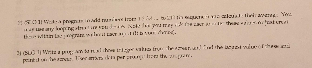 2) (SLO 1) Write a program to add numbers from 1,23,... to 210 (in sequence) and calculate their average. You may use any looping structure you desire. Note that you may ask the user to enter these values or just creat these within the program without user input (it is your choice). 3) (SLO 1) Write a program to read three integer values from the screen and find the largest value of these and print it on the screen. User enters data per prompt from the program.