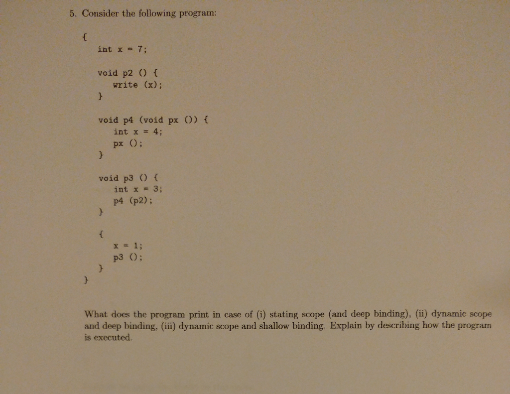 5. Consider the following program: int x = 7; void p2 f write (x); void p4 (void px O) int x = 4; px O; void p3 O int x = 3; p4 (p2); x-1; p3 O; What does the program print in case of (i) stating scope (and deep binding), (ii) dynamic scope and deep binding, (iii) dynamic scope and shallow binding. Explain by describing how the program is executed.