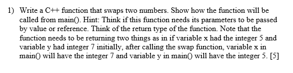 1) Write a C++ function that swaps two numbers. Show how the function will be called from main0. Hint: Think if this function needs its parameters to be passed by value or reference. Think of the return type of the function. Note that the function needs to be returning two things as in if variable x had the integer 5 and variable y had integer 7 initially, after calling the swap function, variable x in mainO will have the integer 7 and variable y in main) will have the integer 5. [5]