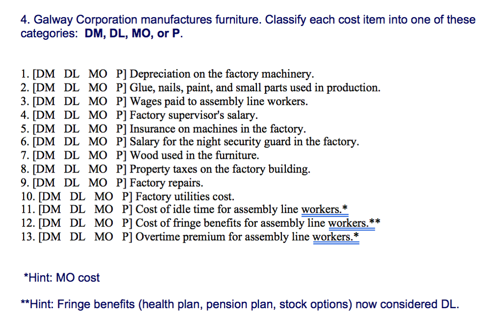 4. Galway Corporation manufactures furniture. Classify each cost item into one of these categories: DM, DL, MO, or P. 1. [DM DL MO P] Depreciation on the factory machinery 2. [DM DL MO P] Glue, nails, paint, and small parts used in production. 3. [DM DL MO P] Wages paid to assembly line workers 4. [DM DL MO P] Factory supervisors salary 5. [DM DL MO P] Insurance on machines in the factory 6. [DM DL MO P] Salary for the night security guard in the factory 7. [DM DL MO P] Wood used in the furniture 8. [DM DL MO P] Property taxes on the factory building. 9. [DM DL MO P] Factory repairs. 10. [DM DL MO P] Factory utilities cost. 11. [DM DL MO P] Cost of idle time for assembly line workers.* k* 13. [DM DL MO P] Overtime premium for assembly line workers.:* *Hint: MO cost **Hint: Fringe benefits (health plan, pension plan, stock options) now considered DL. 