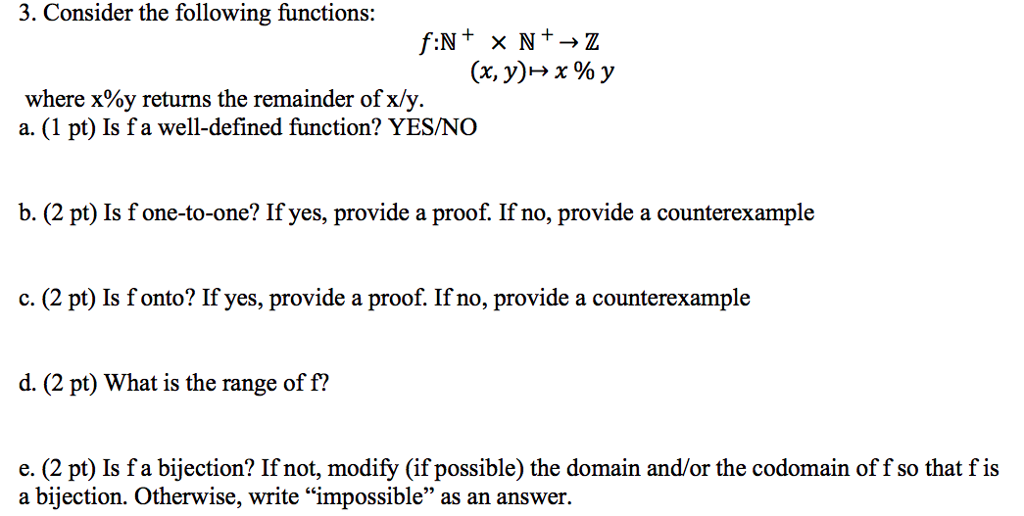 3. Consider the following functions: (x, y) x % y where x%y returns the remainder of x/y. a. (1 pt) Is f a well-defined function? YES/NO b. (2 pt) Is fone-to-one? If yes, provide a proof. If no, provide a counterexample c. (2 pt) Is fonto? If yes, provide a proof. If no, provide a counterexample d. (2 pt) What is the range of f? e. (2 pt) Is fa bijection? If not, modify (if possible) the domain and/or the codomain of f so that fis a bijection. Otherwise, write impossible as an answer.