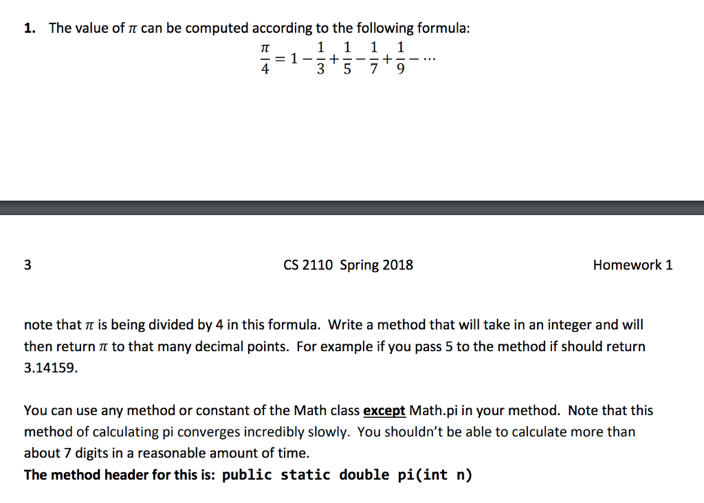 1. The value of π can be computed according to the following formula 4-1-315--+- 3 5 79 CS 2110 Spring 2018 Homework 1 note that π is being divided by 4 in this formula. Write a method that will take in an integer and will then return π to that many decimal points. For example if you pass 5 to the method if should return 3.14159. You can use any method or constant of the Math class except Math.pi in your method. Note that this method of calculating pi converges incredibly slowly. You shouldnt be able to calculate more than about 7 digits in a reasonable amount of time. The method header for this is: public static double pi(int n)