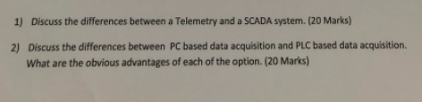 1) Discuss the differences between a Telemetry and a SCADA system. (20 Marks) Discuss the differences between PC based data acquisition and PLC based data acquisition. What are the obvious advantages of each of the option. (20 Marks) 2)