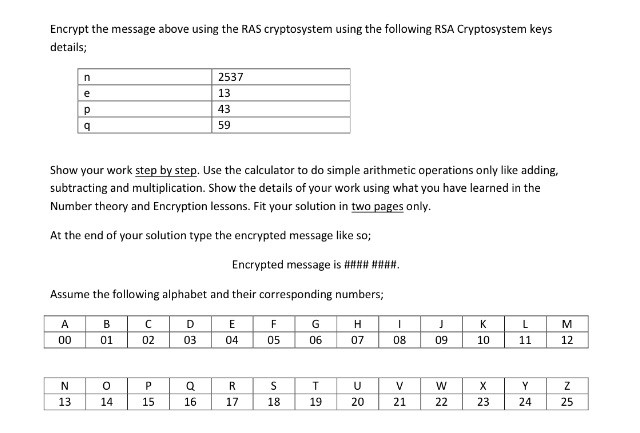 Encrypt the message above using the RAS cryptosystem using the following RSA Cryptosystem keys details; 2537 13 43 59 Show your work step by step. Use the calculator to do simple arithmetic operations only like adding, subtracting and multiplication. Show the details of your work using what you have learned in the Number theory and Encryption lessons. Fit your solution in two pages only At the end of your solution type the encrypted message like so; Assume the following alphabet and their corresponding numbers; 05 06 07 08 10 12 01 02 03 15 17 18 19 20 21 22 23 2425 13 14