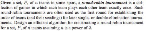Given a set, P, of n teams in some sport, a round-robin tournament is a col- lection of games in which each team plays each other team exactly once. Such round-robin tournaments are often used as the first round for establishing the order of teams (and their seedings) for later single- or double-elimination tourna- ments. Design an efficient algorithm for constructing a round-robin tournament for a set, P, of n teams assuming n is a power of 2.