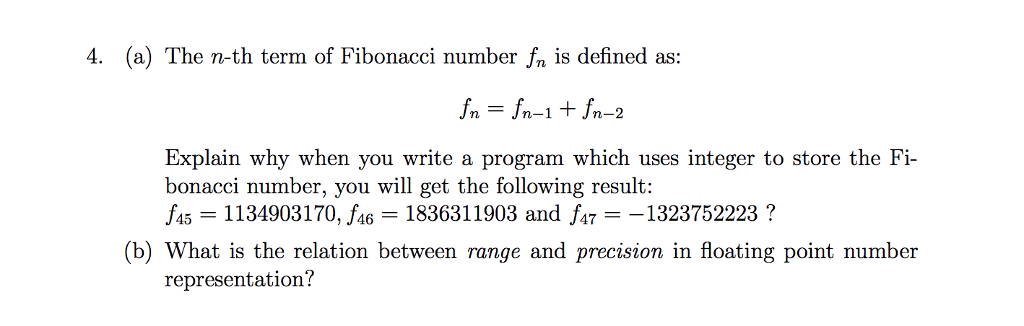 4. (a) The n-th term of Fibonacci number n is defined as: fn = fn-1 + fn-2 Explain why when you write a program which uses integer to store the Fi bonacci number, you will get the following result: 45-1134903170, f46 1836311903 and f47 -1323752223? (b) What is the relation between range and precision in floating point number representation?