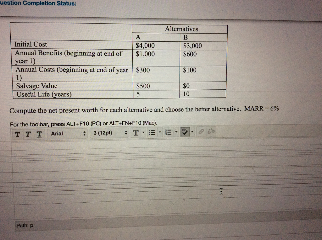 uestion Complotion Stutus Alternatives Initial Cost Annual Benefits (beginning at end of $1,000 year 1) Annual Costs (beginning at end of year |$300 1) Salvage Value Useful Life (years) $4,000 $3,000 $600 $100 $0 $500 5 10 Compute the net present worth for each alternative and choose the better alternative. MARR-6% For the toolbar, press ALT+F10 (PC) or ALT+FN+F10 (Mac). pt) $ T▼·-·-·灰-des TTI Arial 3(12 Path: p 