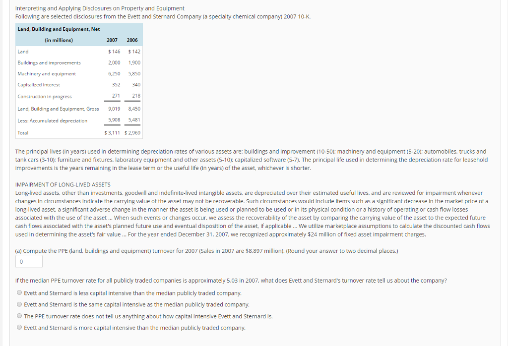 Interpreting and Applying Disclosures on Property and Equipment Land, Building and Equipment, Net (in millions) 2007 2006 Land Buildings and improvements 1.900 Machinery and equipment 6,250 5,850 Capitalized interes 352 27 Construction in progress Land, Building and Equipment, Gross 9,019 8,450 5,908 5,48 Less: Accumulated depreciation S 3 2,969 The principal lives (inyears) used in determining depreciation rates of various assets are: buildings and improvement (10-50): machinery and equipment (5-200 automobiles, trucks and tank cars (3-10) furniture and fixtures, laboratory equipment and other assets (5-10): capitalized software (5-7). The principal life used in determining the depreciation rate for leasehold improvements is the years remaining in the lease term or the useful life (in years) of the asset, whichever is shorter IMPAIRMENT OF LONG-LIVED ASSETS Long-lived assets, other than investments, goodwill and indefinite-lived intangible assets, are depreciated over their estimated useful lives, and are reviewed for impairment whenever changes in circumstances indicate the carrying value of the asset may not be recoverable. Such circumstances would include items such as a significant decrease in the market price of a long-lived asset, a significant adverse change in the manner the asset is being used or planned to be used or in its physical condition or a history of operating or cash flow losses associated with the use of the asset When such events or changes occur we assess the recoverability of the asset by comparing the carrying value of the asset to the expected future cash flows associated with the assets planned future use and eventual disposition of the asset, if applicable We utilize marketplace assumptions to calculate the discounted cash flows used in determining the assets fair value For the year ended December 31, 2007, we recognized approximately $24 million of fixed asset impairment charges (a) Compute the PPE (land, buildings and equipment) turnover for 2007 (Sales in 2007 are $8,897 million). (Round your answer to two decimal places. If the median PPE turnover rate for all publicly traded companies is approximately 5.03 in 2007, what does Evett and Sternards turnover rate tell us about the company? Evett and Sternard is less capital intensive than the median publicly traded company Evett and Sternard is the same capital intensive as the median publicly traded company. The PPE turnover rate does not tell us anything about how capital intensive Evett and Sternard is. Evett and Sternard is more capital intensive than the median publicly traded company 