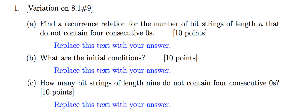 1, Variation on 8.1#9 (a) Find a recurrence relation for the number of bit strings of length n that do not contain four consecutive 0s. 10 points Replace this text with your answer. (b) What are the initial conditions? 10 points Replace this text with your answer. (c) How many bit strings of length nine do not contain four consecutive Os? 10 points) Replace this text with you r answer