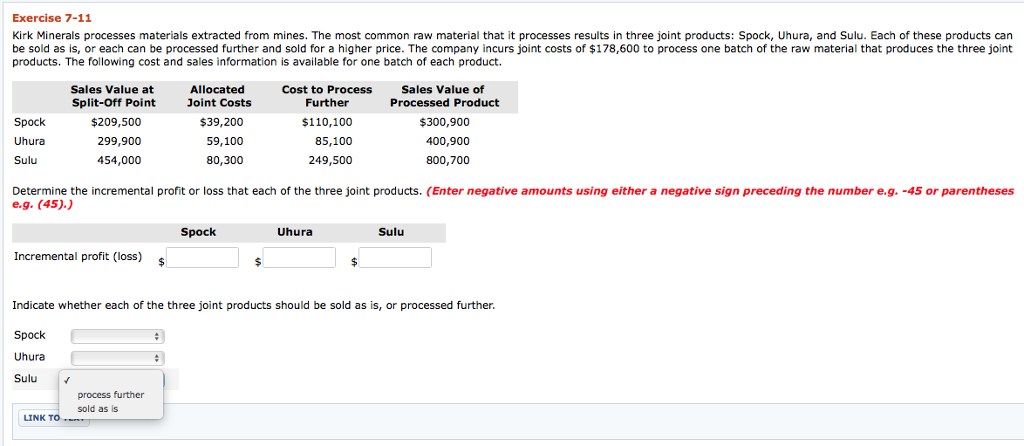Exercise 7-11 Kirk Minerals processes materials extracted from mines. The most common raw material that it processes results in three joint products: Spock, Uhura, and Sulu. Each of these products can be sold as is, or each can be processed further and sold for a higher price. The company incurs joint costs of $178,600 to process one batch of the raw material that produces the three joint products. The following cost and sales information is available for one batch of each product. Sales Value of Processed Product $300,900 400,900 800,700 Allocated Cost to Process Further Sales Value at Split-Off Point $209,500 299,900 454,000 Joint Costs Spock Uhura Sulu $39,200 59,100 80,300 $110,100 85,100 249,500 Determine the incremental profit or loss that each of the three joint products. (Enter negative amounts using either a negative sign preceding the number e.g. -45 or parentheses e.g. (45). Spock Uhura Sulu Incremental profit (loss) Indicate whether each of the three joint products should be sold as is, or processed further. Spock Uhura Sulu v process further sold as is LINK TO 