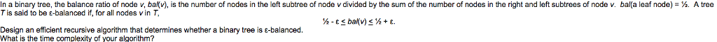In a binary tree, the balance ratio of node v, bal(v), is the number of nodes in the left subtree of node v divided by the sum of the number of nodes in the right and left subtrees of node v. bal(a leaf node)- . A tree T is said to be e-balanced if, for all nodes v inT Design an efficient recursive algorithm that determines whether a binary tree is-balanced. What is the time complexity of your algorithm?