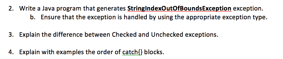 2. Write a Java program that generates StringlndexOutofBoundsException exception. b. Ensure that the exception is handled by using the appropriate exception type. 3. Explain the difference between Checked and Unchecked exceptions. 4. Explain with examples the order of catchl) blocks.
