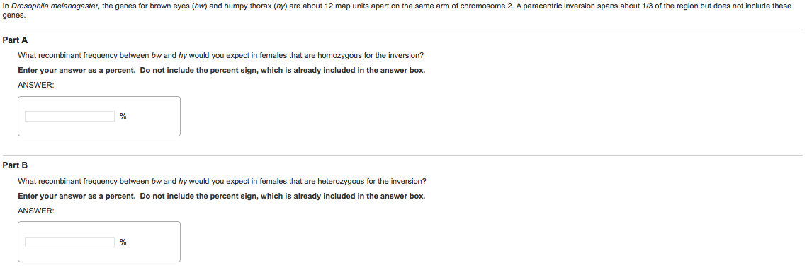 Question: In Drosophila melanogaster, the genes for brown eyes (bw) and humpy thorax (hy) are about 12 map ...