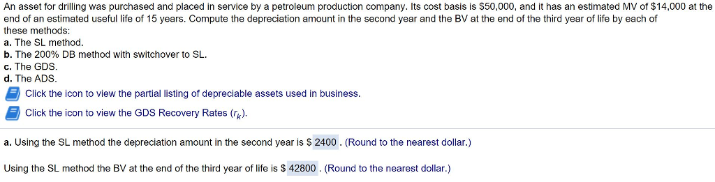 An asset for drilling was purchased and placed in service by a petroleum production company. Its cost basis is s50,000, and it has an estimated MV of $14,000 at the end of an estimated useful life of 15 years. Compute the depreciation amount in the second year and the BV at the end of the third year of life by each of these methods: a. The SL method. b. The 200% DB method with switchover to SL. c. The GDS. d. The ADS. SL Click the icon to view the partial listing of depreciable assets used in business Click the icon to view the GDS Recovery Rates (k). a. Using the SL method the depreciation amount in the second year is $ 2400. (Round to the nearest dollar.) Using the SL method the BV at the end of the third year of life is $42800. Round to the nearest dollar.) 