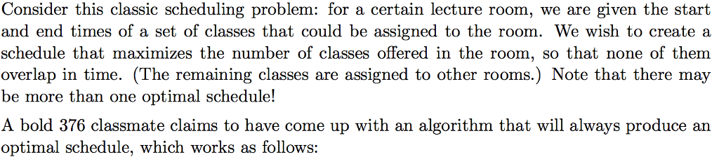 Consider this classic scheduling problem: for a certain lecture room, we are given the start and end times of a set of classes that could be assigned to the room. We wish to create a schedule that maximizes the number of classes offered in the room, so that none of them overlap in time. (The remaining classes are assigned to other rooms.) Note that there may be more than one optimal schedule! A bold 376 classmate claims to have come up with an algorithm that will always produce an optimal schedule, which works as follows:
