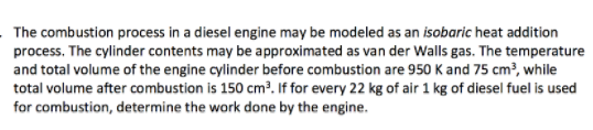 The combustion process in a diesel engine may be modeled as an isobaric heat addition process. The cylinder contents may be approximated as van der Walls gas. The temperature and total volume of the engine cylinder before combustion are 950 K and 75 cm3, while total volume after combustion is 150 cm3 If for every 22 kg of air 1 kg of diesel fuel is used for combustion, determine the work done by the engine.