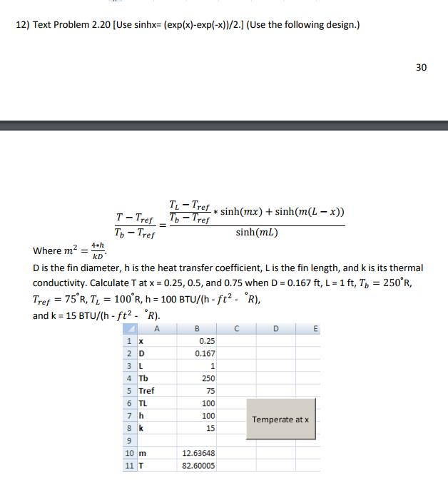 12) Text Problem 2.20 [Use sinhx- (exp(x)-exp(-x))/2.] (Use the following design.) 30 TL Tref *sinh(mx) + sinh(m(L - x)) re Tb Tref sinh(mL) Where m kD D is the fin diameter, h is the heat transfer coefficient, L is the fin length, and k is its thermal conductivity. Calculate T at x = 0.25, 0.5, and 0.75 when D = 0.167 ft, L = 1 ft, Tb = 250° R, Tref = 75°R, T-100°R, h = 100 BTU/(h-ft2-R), and k = 15 BTU/(h-ft2- R). 0.25 2 D 0.167 4 Tb 5 Tref 6 TL 7 h 250 75 100 100 15 Temperate at x 12.63648 82.60005 11 T