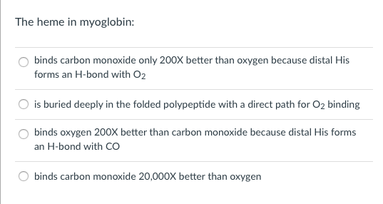 Question: The heme in myoglobin:  binds carbon monoxide only 200X better than oxygen because distal His for...