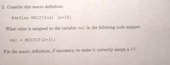 5. Consider this macro definition #de fine MULTI 0 (a) (a+10) What value is assigned to the variable val in the following code snippet: val = MULTI 0(2+3); Fix the macro definition, if necessary, to make it correctly assign a 50.