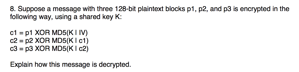 8. Suppose a message with three 128-bit plaintext blocks p1, p2, and p3 is encrypted in the following way, using a shared key K: cl-p1 XOR MD5(KI IV) c2 p2 XOR MD5(KI c1) c3 p3 XOR MD5(K I c2) Explain how this message is decrypted.