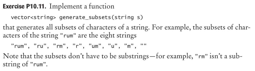 Exercise P10.11. Implement a function vector<string> generate_subsets (string s) that generates all subsets of characters of a string. For example, the subsets of char acters of the string rum are the eight strings rum, ru Note that the subsets dont have to be substrings-for example, rm isnt a sub- string of rum , rm ,um