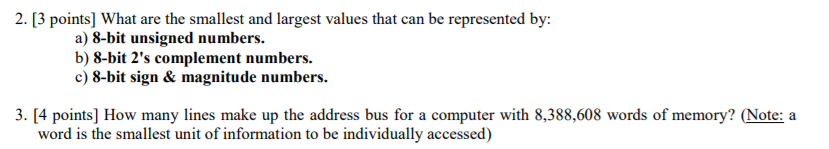 2. [3 points] What are the smallest and largest values that can be represented by: a) 8-bit unsigned numbers b) 8-bit 2s complement numbers. c) 8-bit sign & magnitude numbers 3. [4 points] How many lines make up the address bus for a computer with 8,388,608 words of memory? (Note: a word is the smallest unit of information to be individually accessed)