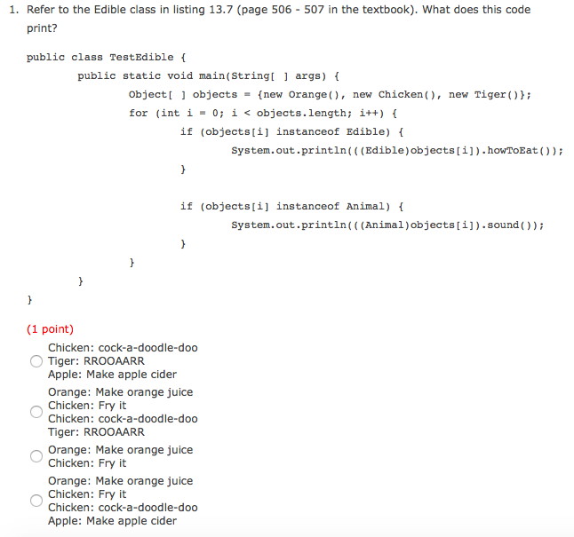 1. Refer to the Edible class in listing 13.7 (page 506-507 in the textbook). What does this code print? public class TestEdible public static void main(String args) object objects-new Orange), new Chicken, new Tiger () for (int i - 0; i < objects. length; i++) { if (objects[i] instanceof Edible) f system. out . println ( ( ( Edible ) objects [ i ] ) . howToEat ( ) ) ; if (objects[i] instanceof Animal) System.out.println(( (Animal)objects[i]).sound )); (1 point) Chicken: cock-a-doodle-doo Tiger: RROOAARR Apple: Make apple cider Orange: Make orange juice Chicken: Fry it Chicken: cock-a-doodle-doo Tiger: RROOAARR Orange: Make orange juice Chicken: Fry it Orange: Make orange juice Chicken: Fry it Chicken: cock-a-doodle-doo Apple: Make apple cider