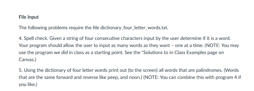 File Input The following problems require the file dictionary_four_letter_words.txt 4. Spell check. Given a string of four consecutive characters input by the user determine if it is a word Your program should allow the user to input as many words as they want - one at a time. (NOTE: You may use the program we did in class as a starting point. See the Solutions to in Class Examples page on Canvas.) 5. Using the dictionary of four letter words print out (to the screen) all words that are palindromes. (Words that are the same forward and reverse like peep, and noon. (NOTE: You can combine this with program 4 if you like.)