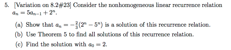 5. Variation on 8.2#23] Consider the nonhomogeneous linear recurrence relation n- () Show that a -32 -5) is a solution of this (b) Use Theorem 5 to find all solutions of this recurrence relation. (c) Find the solution with ao = 2. (2n _ 5) is a Solution of this recurrence relation .