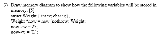 Draw memory diagram to show how the following variables will be stored in memory. [5] struct Weight f int w; char u;) Weight *now= new (nothrow) Weight; now-w 25; 3)