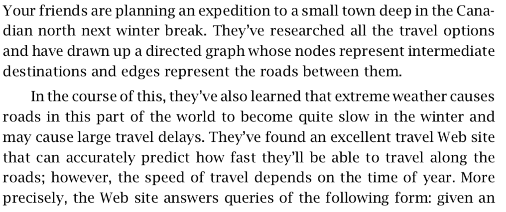 Your friends are planning an expedition to a small town deep in the Cana- dian north next winter break. Theyve researched all the travel options and have drawn up a directed graph whose nodes represent intermediate destinations and edges represent the roads between them In the course of this, theyve also learned that extreme weather causes roads in this part of the world to become quite slow in the winter and may cause large travel delays. Theyve found an excellent travel Web site that can accurately predict how fast theyll be able to travel along th<e roads; however, the speed of travel depends on the time of year. More precisely, the Web site answers queries of the following form: given arn