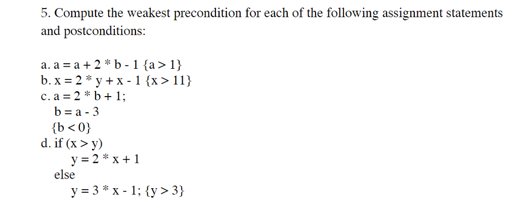 5. Compute the weakest precondition for each of the following assignment statements and postconditions: c. a = 2 * b + 1; b=a-3 d, if (x 〉 y) y=2*x+1 else