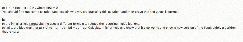 1) a) E(n) = E(n-1) + 2 n , where E(0) = 0. You should first guess the solution (and explain why you are guessing this solution) and then prove that the guess is correct. b) In the initial article Karatsuba, he uses a different formula to reduce the recurring multiplications nitially, the idea was that a + b c + d ac bd = bc + ad. Calculate this formula and show that it als works and snow a new version of the Fas Multiply:aa rithm that is here