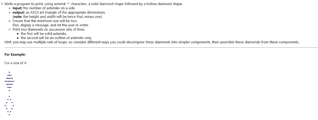 1, write a program to print, using asteriskcharacters, a solid diamond shape followed by a hollow diamond shape. o input: the number of asterisks on a side o output: an ASCII art triangle of the appropriate dimensions. note: the height and width will be twice that, minus one] Ensure that the minimum size will be two. Else, display a message, and let the user re-enter Print two diamonds on successive sets of lines. -the first will be solid asterisks. the second will be an outline of asterisks only Hint: you may use multiple sets of loops, so consider different ways you could decompose these diamonds into simpler components, then assemble these diamonds from these components For Example: For a size of 4