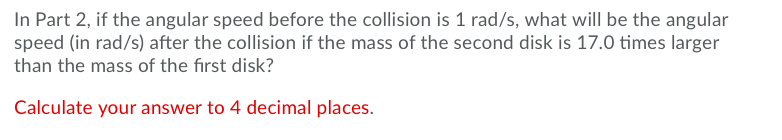 Question: In Part 2, if the angular speed before the collision is 1 rad/s, what will be the angular speed (...