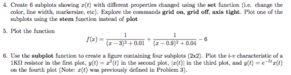 Create 6 subplots showing a(t) with different properties changed using the set function (i.e change the color, line width, markersize, ete). Explore the commands grid on, grid off, axis tight. Plot one of the subplots using the stem function instead of plot Plot the funetion f(z) = (z-3)2 + 0.01 , (z-0.9)2 + 0.04 6. Use the subplot function to create a figure containing four subplots (2x2). Plot the i-v characteristie of a IK2 resistor in the first plot, (t) () in the second plot, (t) in the third plot, and y(t)(t) on the fourth plot (Note: a(t) was previously defined in Problem 3)
