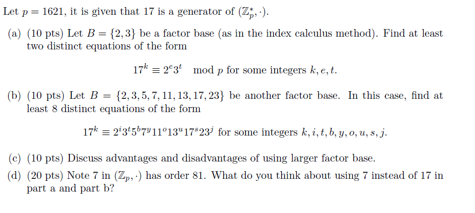 Let p 1621, it is given that 17 is a generator of (zi, (a) (10 pts) Let B {2,3 be a factor base (as in the index calculus method). Find at least two distinct equations of the form 17k e 2e3 mod p for some integers k, e, t (b) 10 pts) Let B 12, 3, 5, 7, 11, 13, 17, 23 be another factor base In this case, find at least 8 distinct equations of the form 17 213 567 11013 17 823j for some integers k, i, t, b, y, o, u, s, j (c) (10 pts) Discuss advantages and disadvantages of using larger factor base. (d) (20 pts) Note 7 in (Zp, has order 81. What do you think about using 7 instead of 17 in part a and part b?