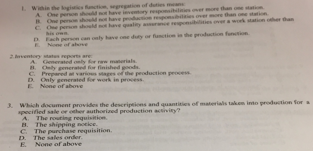 T. Within the logistics function, segregation of duties means A. One person should not have inventory responsibilities over more than one station. B. One person should not have production responsibilities over more than one station. C. One person should not have quality assurance responsibilities over a work station other than his own. D. Each person can only have one duty or function in the production function. E. None of above 2 Inventory status reports are: A. Generated only for raw materials . B. Only generated for finished goods. C. Prepared at various stages of the production process. D. Only generated for work in process. E. None of above 3. Which document provides the descriptions and quantities of materials taken into production for a specified sale or other authorized production activity? A. The routing requisition. B. The shipping notice. C. The purchase requisition . D. The sales order. E. None of above 