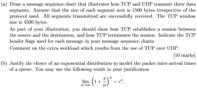 (a) Draw a message sequence chart that illustrates how TCP and UDP transmit three data segments. Assume that the size of each segment sent is 1500 bytes irrespective of the protocol used. All segments transmitted are successfully received. The TCP window size is 4500 bytes. As part of your illustration, you should show how TCP establishes a session between the source and the destination, and how TCP terminates the session. Indicate the TCP header flags used for each message in your message sequence charts Comment on the extra workload which results from the use of TCP over UDP 10 marks (b) Justify the choice of an exponential distribution to model the packet inter-arrival times of a queue. You may use the tollowing result in your justilication linn (1 +-) = ez