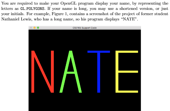 You are required to make your OpenGL program display your name, by representing the letters as GL POLYGONS. If your name is long, you may use a s your tials. For examnple, igure I, contains a screenshot of the project of former student Nathaniel Lewis, who has a long name, so his program displays NATE version, or just CSE165 Support Code NATE