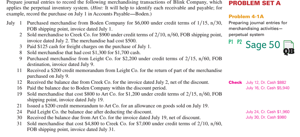 Prepare journal entries to record the following merchandising transactions of Blink Company, which applies the perpetual inventory system. (Hint: It wll help to identify each receivable and payable; for example, record the purchase on July 1 in Accounts Payable-Boden.) July 1 Purchased merchandise from Boden Company for $6,000 under credit terms of 1/15, n/30, PROBLEM SET A Problem 4-1A Preparing journal entries for merchandising activities- perpetual system FOB shipping point, invoice dated July 1. Sold merchandise to Creek Co. for $900 under credit terms of 2/10, n/60, FOB shipping point, invoice dated July 2. The merchandise had cost $500 2 P Sage 50 3 Paid $125 cash for freight charges on the purchase of July 1 8 Sold merchandise that had cost $1,300 for $1,700 cash. 9 Purchased merchandise from Leight Co. for $2,200 under credit terms of 2/15, n/60, FOB destination, invoice dated July 9 Received a $200 credit memorandum from Leight Co. for the return of part of the merchandise purchased on July 9 Received the balance due from Creek Co. for the invoice dated July 2, net of the discount. Paid the balance due to Boden Company within the discount period. Sold merchandise that cost $800 to Art Co. for $1,200 under credit terms of 2/15, n/60, FOB shipping point, invoice dated July 19 Issued a $200 credit memorandum to Art Co. for an allowance on goods sold on July 19 Paid Leight Co. the balance due after deducting the discount. Received the balance due from Art Co. for the invoice dated July 19, net of discount. Sold merchandise that cost $4,800 to Creek Co. for $7,000 under credit terms of 2/10, n/60 FOB shipping point, invoice dated July 31 11 12 16 19 Check July 12, Dr. Cash $882 July 16, Cr. Cash $5,940 21 24 30 31 July 24, Cr. Cash $1,960 July 30, Dr. Cash $980 