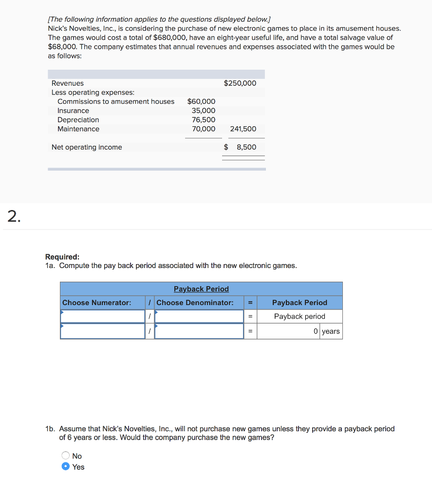 [The following information applies to the questions displayed below.] Nicks Novelties, Inc., is considering the purchase of new electronic games to place in its amusement houses The games would cost a total of $680,000, have an eight-year useful life, and have a total salvage value of $68,000. The company estimates that annual revenues and expenses associated with the games would be as follows: $250,000 Revenues Less operating expenses $60,000 Commissions to amusement houses Insurance Depreciation Maintenance 35,000 76,500 70,000 241,500 Net operating income $ 8,500 2 Required 1a. Compute the pay back period associated with the new electronic games Payback Period Payback Period Payback period Choose Numerator Choose Denominator: years 1b. Assume that Nicks Novelties, Inc., will not purchase new games unless they provide a payback period of 6 years or less. Would the company purchase the new games? No Yes 