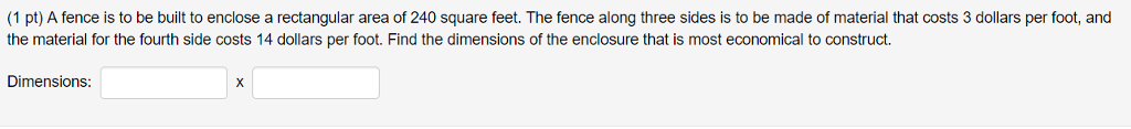 Question: (1 pt) A fence is to be built to enclose a rectangular area of 240 square feet. The fence along t...